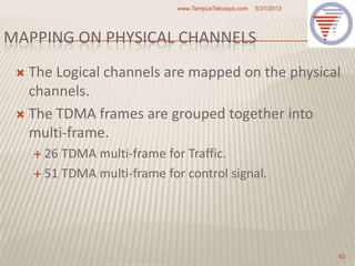 MAPPING ON PHYSICAL CHANNELS
 The Logical channels are mapped on the physical
channels.
 The TDMA frames are grouped together into
multi-frame.
 26 TDMA multi-frame for Traffic.
 51 TDMA multi-frame for control signal.
5/31/2013www.TempusTelcosys.com
63
 