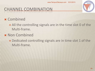 CHANNEL COMBINATION
 Combined
 All the controlling signals are in the time slot 0 of the
Multi-frame.
 Non Combined
 Dedicated controlling signals are in time slot 1 of the
Multi-frame.
5/31/2013www.TempusTelcosys.com
64
 