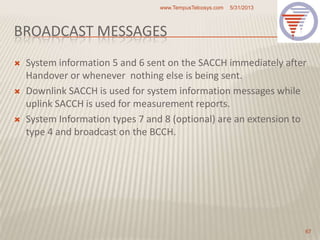 BROADCAST MESSAGES
 System information 5 and 6 sent on the SACCH immediately after
Handover or whenever nothing else is being sent.
 Downlink SACCH is used for system information messages while
uplink SACCH is used for measurement reports.
 System Information types 7 and 8 (optional) are an extension to
type 4 and broadcast on the BCCH.
5/31/2013www.TempusTelcosys.com
67
 