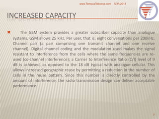 INCREASED CAPACITY
 The GSM system provides a greater subscriber capacity than analogue
systems. GSM allows 25 kHz. Per user, that is, eight conversations per 200kHz.
Channel pair (a pair comprising one transmit channel and one receive
channel). Digital channel coding and the modulation used makes the signal
resistant to interference from the cells where the same frequencies are re-
used (co-channel interference); a Carrier to Interference Ratio (C/I) level of 9
dB is achieved, as opposed to the 18 dB typical with analogue cellular. This
allows increased geographic reuse by permitting a reduction in the number of
cells in the reuse pattern. Since this number is directly controlled by the
amount of interference, the radio transmission design can deliver acceptable
performance.
5/31/2013www.TempusTelcosys.com
7
 