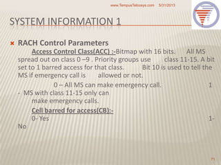 SYSTEM INFORMATION 1
 RACH Control Parameters
Access Control Class(ACC) :-Bitmap with 16 bits. All MS
spread out on class 0 –9 . Priority groups use class 11-15. A bit
set to 1 barred access for that class. Bit 10 is used to tell the
MS if emergency call is allowed or not.
0 – All MS can make emergency call. 1
- MS with class 11-15 only can
make emergency calls.
Cell barred for access(CB):-
0- Yes 1-
No
5/31/2013www.TempusTelcosys.com
71
 