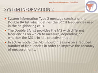 SYSTEM INFORMATION 2
 System Information Type 2 message consists of the
Double BA list which defines the BCCH frequencies used
in the neighboring cells.
 The Double BA list provides the MS with different
frequencies on which to measure, depending on
whether the MS is in idle or active mode.
 In active mode, the MS should measure on a reduced
number of frequencies in order to improve the accuracy
of measurements.
5/31/2013www.TempusTelcosys.com
73
 