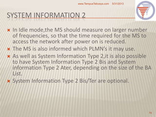 SYSTEM INFORMATION 2
 In Idle mode,the MS should measure on larger number
of frequencies, so that the time required for the MS to
access the network after power on is reduced.
 The MS is also informed which PLMN’s it may use.
 As well as System Information Type 2,it is also possible
to have System Information Type 2 Bis and System
information Type 2 Ater, depending on the size of the BA
List.
 System Information Type 2 Bis/Ter are optional.
5/31/2013www.TempusTelcosys.com
74
 