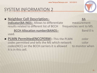 SYSTEM INFORMATION 2
 Neighbor Cell Description:- BA
Indicator(BA IND):- Allows to differentiate measurement
results related to different list of BCCH frequencies sent to MS.
BCCH Allocation number(BANO):- Band 0 is
used.
 PLMN Permitted(NCCPERM):-This the PLMN color
codes permitted and tells the MS which network color
codes(NCC) on the BCCH carriers it is allowed to monitor when
it is in this cell.
.
5/31/2013www.TempusTelcosys.com
75
 