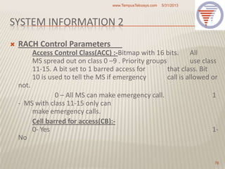 SYSTEM INFORMATION 2
 RACH Control Parameters
Access Control Class(ACC) :-Bitmap with 16 bits. All
MS spread out on class 0 –9 . Priority groups use class
11-15. A bit set to 1 barred access for that class. Bit
10 is used to tell the MS if emergency call is allowed or
not.
0 – All MS can make emergency call. 1
- MS with class 11-15 only can
make emergency calls.
Cell barred for access(CB):-
0- Yes 1-
No
5/31/2013www.TempusTelcosys.com
76
 