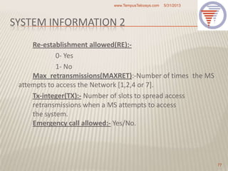 SYSTEM INFORMATION 2
Re-establishment allowed(RE):-
0- Yes
1- No
Max_retransmissions(MAXRET):-Number of times the MS
attempts to access the Network [1,2,4 or 7].
Tx-integer(TX):- Number of slots to spread access
retransmissions when a MS attempts to access
the system.
Emergency call allowed:- Yes/No.
5/31/2013www.TempusTelcosys.com
77
 