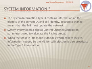 SYSTEM INFORMATION 3
 The System Information Type 3 contains information on the
identity of the current LA and cell identity, because a change
means that the MS must update the network.
 System Information 3 also as Control Channel Description
parameters used to calculate the Paging group.
 When the MS is in idle mode it decides which cells to lock to.
Information needed by the MS for cell selection is also broadcast
in the Type 3 information.
5/31/2013www.TempusTelcosys.com
79
 