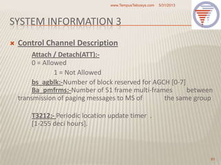 SYSTEM INFORMATION 3
 Control Channel Description
Attach / Detach(ATT):-
0 = Allowed
1 = Not Allowed
bs_agblk:-Number of block reserved for AGCH [0-7]
Ba_pmfrms:-Number of 51 frame multi-frames between
transmission of paging messages to MS of the same group
T3212:- Periodic location update timer .
[1-255 deci hours].
5/31/2013www.TempusTelcosys.com
81
 