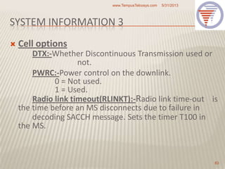 SYSTEM INFORMATION 3
 Cell options
DTX:-Whether Discontinuous Transmission used or
not.
PWRC:-Power control on the downlink.
0 = Not used.
1 = Used.
Radio link timeout(RLINKT):-Radio link time-out is
the time before an MS disconnects due to failure in
decoding SACCH message. Sets the timer T100 in
the MS.
5/31/2013www.TempusTelcosys.com
83
 