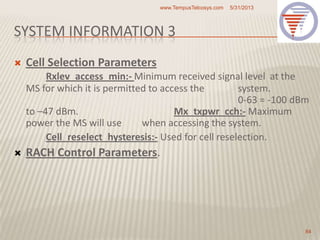 SYSTEM INFORMATION 3
 Cell Selection Parameters
Rxlev_access_min:- Minimum received signal level at the
MS for which it is permitted to access the system.
0-63 = -100 dBm
to –47 dBm. Mx_txpwr_cch:- Maximum
power the MS will use when accessing the system.
Cell_reselect_hysteresis:- Used for cell reselection.
 RACH Control Parameters.
5/31/2013www.TempusTelcosys.com
84
 