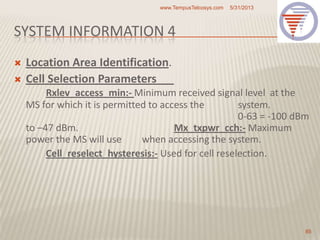 SYSTEM INFORMATION 4
 Location Area Identification.
 Cell Selection Parameters
Rxlev_access_min:- Minimum received signal level at the
MS for which it is permitted to access the system.
0-63 = -100 dBm
to –47 dBm. Mx_txpwr_cch:- Maximum
power the MS will use when accessing the system.
Cell_reselect_hysteresis:- Used for cell reselection.
5/31/2013www.TempusTelcosys.com
85
 