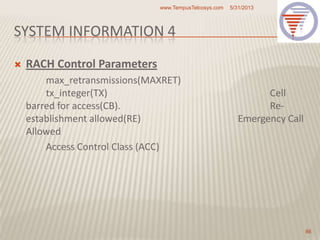 SYSTEM INFORMATION 4
 RACH Control Parameters
max_retransmissions(MAXRET)
tx_integer(TX) Cell
barred for access(CB). Re-
establishment allowed(RE) Emergency Call
Allowed
Access Control Class (ACC)
5/31/2013www.TempusTelcosys.com
86
 