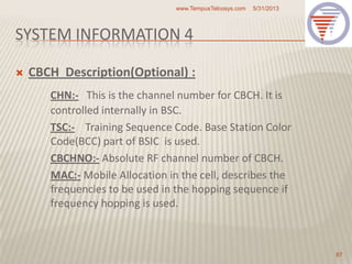 SYSTEM INFORMATION 4
 CBCH Description(Optional) :
CHN:- This is the channel number for CBCH. It is
controlled internally in BSC.
TSC:- Training Sequence Code. Base Station Color
Code(BCC) part of BSIC is used.
CBCHNO:- Absolute RF channel number of CBCH.
MAC:- Mobile Allocation in the cell, describes the
frequencies to be used in the hopping sequence if
frequency hopping is used.
5/31/2013www.TempusTelcosys.com
87
 