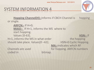 SYSTEM INFORMATION 4
Hopping Channel(H):-Informs if CBCH Channel is hopping
or single.
ARFCN:- If H=0;
MAIO:- If H=1, informs the MS where to
start hopping.
Values [0-63]. HSN:- If
H=1, informs the MS in what order the hopping
should take place. Values[0 –63]. HSN=0 Cyclic Hopping.
MA:-Indicates which RF
Channels are used for hopping. ARFCN numbers
coded in bitmap.
5/31/2013www.TempusTelcosys.com
88
 