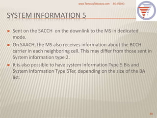 SYSTEM INFORMATION 5
 Sent on the SACCH on the downlink to the MS in dedicated
mode.
 On SAACH, the MS also receives information about the BCCH
carrier in each neighboring cell. This may differ from those sent in
System information type 2.
 It is also possible to have system Information Type 5 Bis and
System Information Type 5Ter, depending on the size of the BA
list.
5/31/2013www.TempusTelcosys.com
89
 