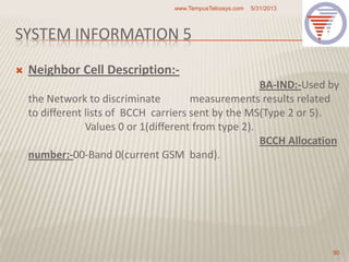 SYSTEM INFORMATION 5
 Neighbor Cell Description:-
BA-IND:-Used by
the Network to discriminate measurements results related
to different lists of BCCH carriers sent by the MS(Type 2 or 5).
Values 0 or 1(different from type 2).
BCCH Allocation
number:-00-Band 0(current GSM band).
5/31/2013www.TempusTelcosys.com
90
 
