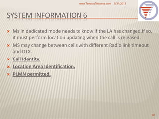 SYSTEM INFORMATION 6
 Ms in dedicated mode needs to know if the LA has changed.If so,
it must perform location updating when the call is released.
 MS may change between cells with different Radio link timeout
and DTX.
 Cell Identity.
 Location Area Identification.
 PLMN permitted.
5/31/2013www.TempusTelcosys.com
92
 