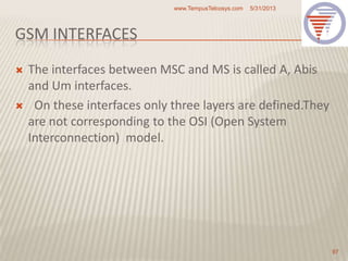 GSM INTERFACES
 The interfaces between MSC and MS is called A, Abis
and Um interfaces.
 On these interfaces only three layers are defined.They
are not corresponding to the OSI (Open System
Interconnection) model.
5/31/2013www.TempusTelcosys.com
97
 