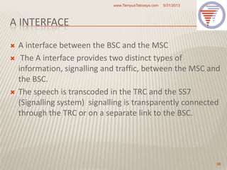 A INTERFACE
 A interface between the BSC and the MSC
 The A interface provides two distinct types of
information, signalling and traffic, between the MSC and
the BSC.
 The speech is transcoded in the TRC and the SS7
(Signalling system) signalling is transparently connected
through the TRC or on a separate link to the BSC.
5/31/2013www.TempusTelcosys.com
98
 