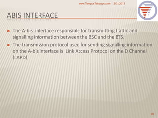 ABIS INTERFACE
 The A-bis interface responsible for transmitting traffic and
signalling information between the BSC and the BTS.
 The transmission protocol used for sending signalling information
on the A-bis interface is Link Access Protocol on the D Channel
(LAPD)
5/31/2013www.TempusTelcosys.com
99
 