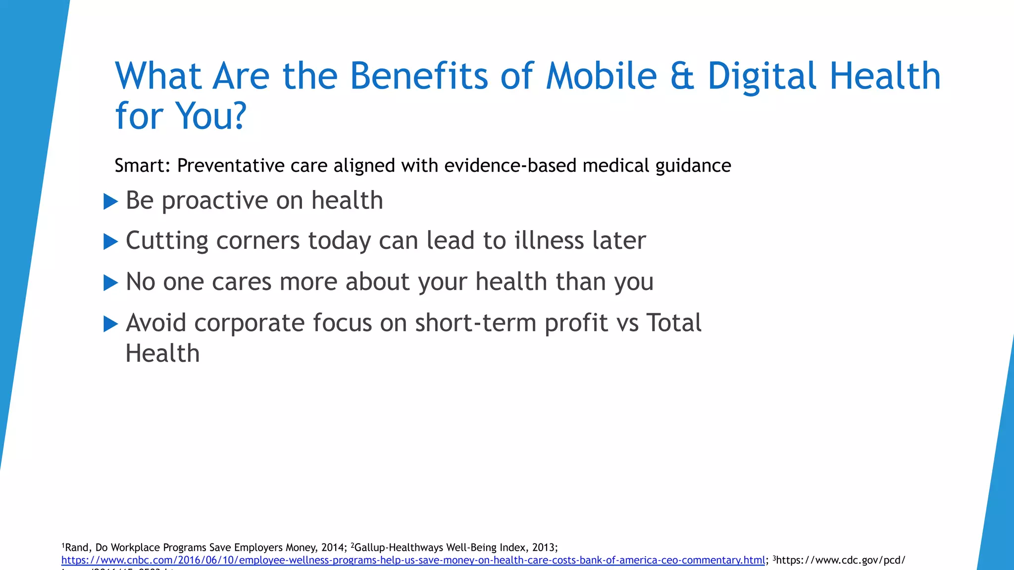 What Are the Benefits of Mobile & Digital Health
for You?
Smart: Preventative care aligned with evidence-based medical guidance
1Rand, Do Workplace Programs Save Employers Money, 2014; 2Gallup-Healthways Well-Being Index, 2013;
https://www.cnbc.com/2016/06/10/employee-wellness-programs-help-us-save-money-on-health-care-costs-bank-of-america-ceo-commentary.html; 3https://www.cdc.gov/pcd/
u  Be proactive on health
u  Cutting corners today can lead to illness later
u  No one cares more about your health than you
u  Avoid corporate focus on short-term profit vs Total
Health
 