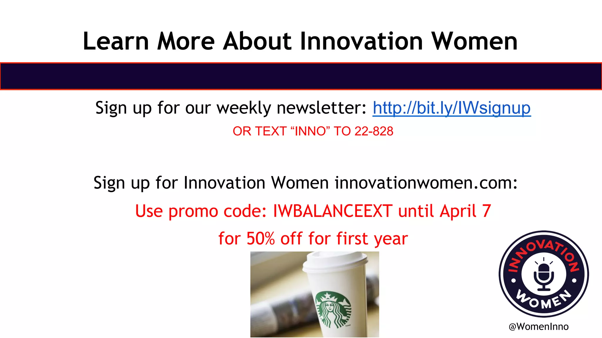 Sign up for our weekly newsletter: http://bit.ly/IWsignup
OR TEXT “INNO” TO 22-828
Sign up for Innovation Women innovationwomen.com:
Use promo code: IWBALANCEEXT until April 7
for 50% off for first year
@WomenInno
Learn More About Innovation Women
 