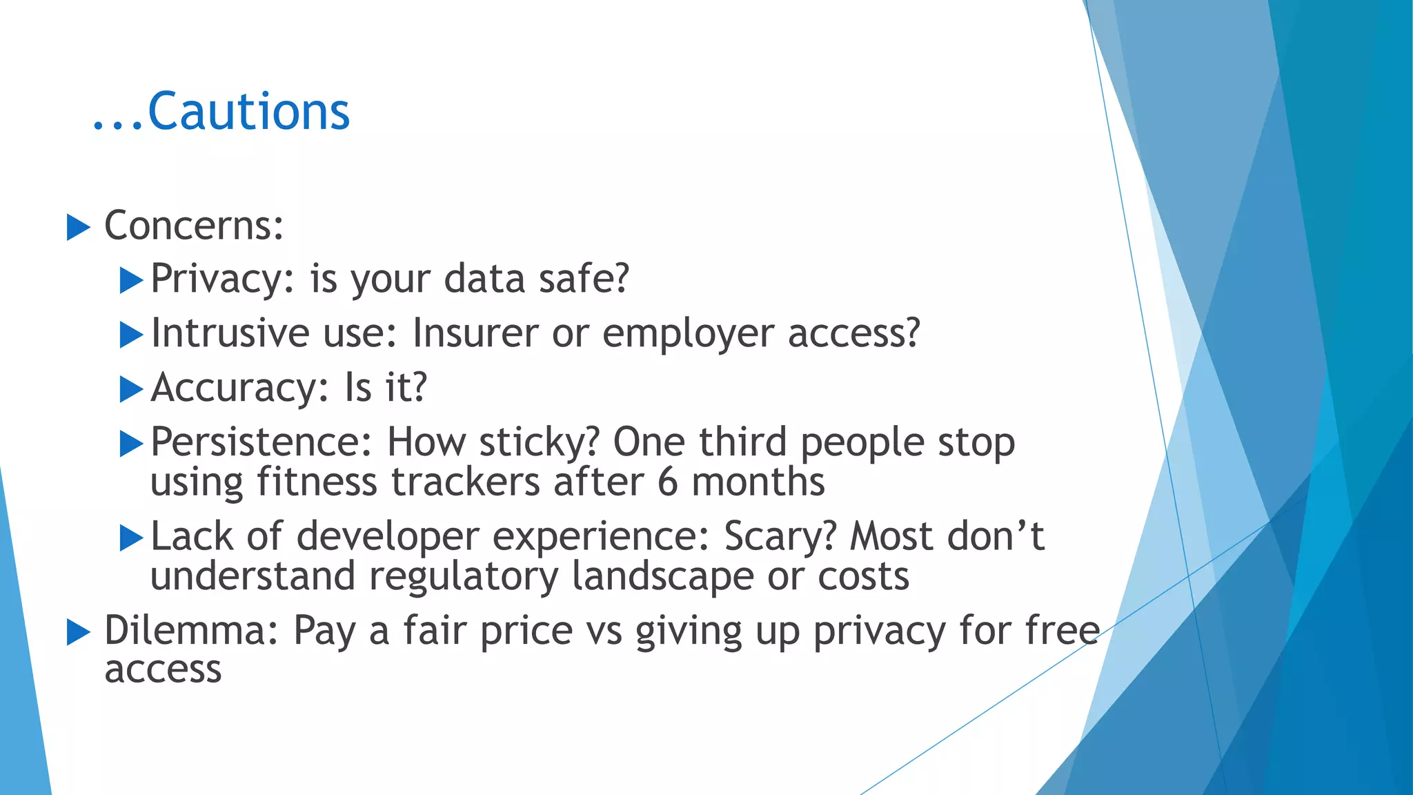 ...Cautions
u  Concerns:
u Privacy: is your data safe?
u Intrusive use: Insurer or employer access?
u Accuracy: Is it?
u Persistence: How sticky? One third people stop
using fitness trackers after 6 months
u Lack of developer experience: Scary? Most don’t
understand regulatory landscape or costs
u  Dilemma: Pay a fair price vs giving up privacy for free
access
 