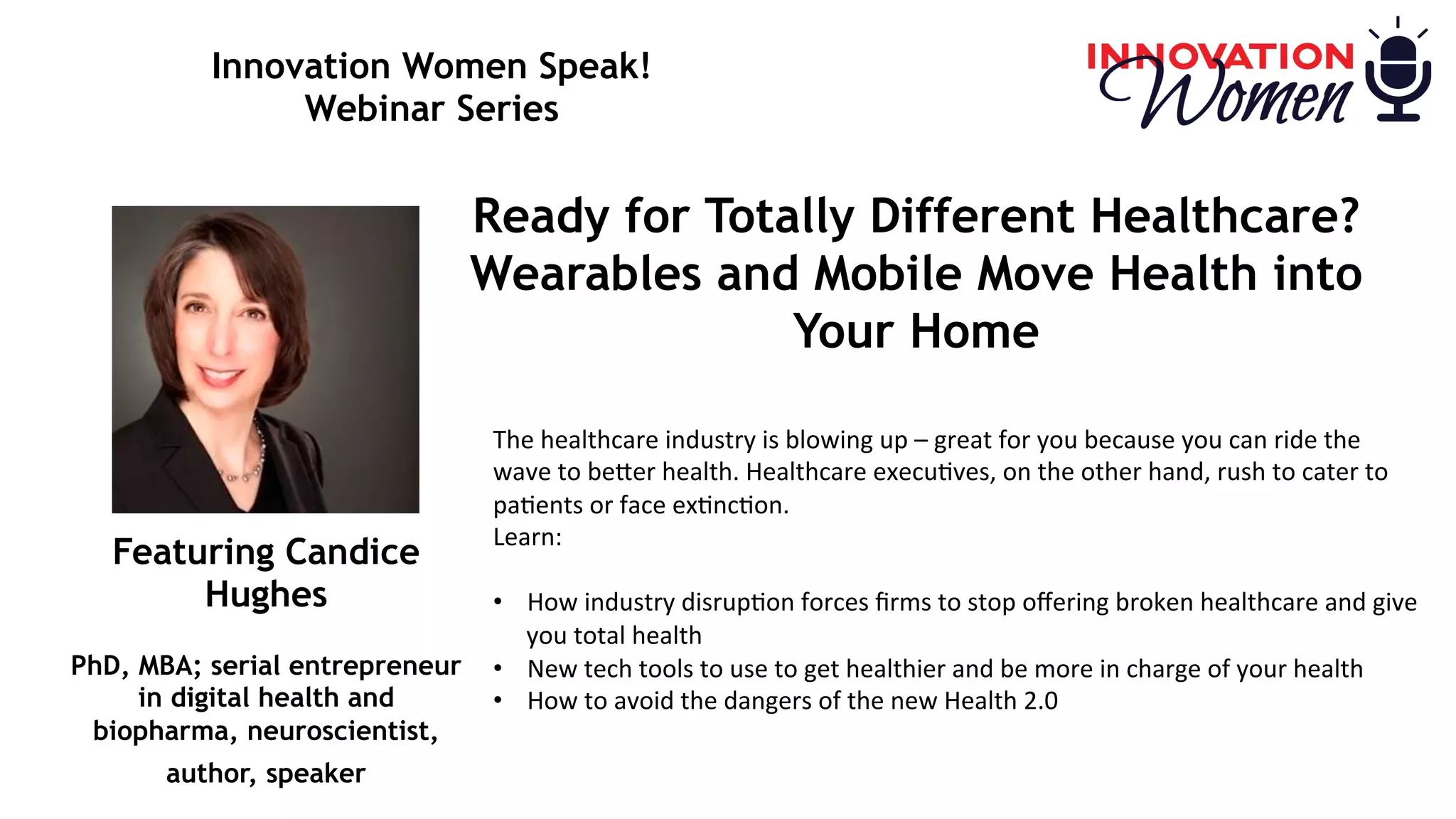 Innovation Women Speak!
Webinar Series
Ready for Totally Different Healthcare?
Wearables and Mobile Move Health into
Your Home
The	healthcare	industry	is	blowing	up	–	great	for	you	because	you	can	ride	the	
wave	to	be8er	health.	Healthcare	execu<ves,	on	the	other	hand,	rush	to	cater	to	
pa<ents	or	face	ex<nc<on.	 
Learn:		
		
•  How	industry	disrup<on	forces	ﬁrms	to	stop	oﬀering	broken	healthcare	and	give	
you	total	health	
•  New	tech	tools	to	use	to	get	healthier	and	be	more	in	charge	of	your	health	
•  How	to	avoid	the	dangers	of	the	new	Health	2.0	
Featuring Candice
Hughes
PhD, MBA; serial entrepreneur
in digital health and
biopharma, neuroscientist,
author, speaker
 