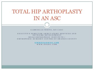 GABRIELLE WHITE, RN CASC 
EXECUTIVE DIRECTOR AMBULATORY SERVICES AND NETWORK DEVELOPMENT 
HOAG ORTHOPEDIC INSTITUTE / 
ORTHOPEDIC SURGERY CENTER OF ORANGE COUNTY 
GWHITE@OSCOC.COM 
WWW.OSCOC.COM 
TOTAL HIP ARTHOPLASTY IN AN ASC  