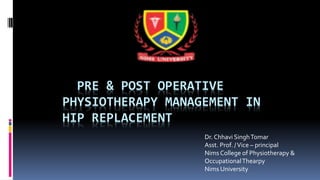 PRE & POST OPERATIVE
PHYSIOTHERAPY MANAGEMENT IN
HIP REPLACEMENT
Dr. Chhavi SinghTomar
Asst. Prof. /Vice – principal
Nims College of Physiotherapy &
OccupationalThearpy
Nims University
 