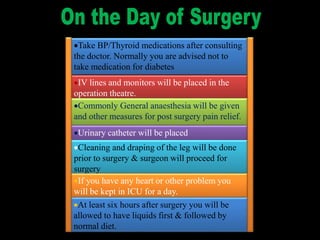 Take BP/Thyroid medications after consulting
the doctor. Normally you are advised not to
take medication for diabetes
IV lines and monitors will be placed in the
operation theatre.
Commonly General anaesthesia will be given
and other measures for post surgery pain relief.
Urinary catheter will be placed
Cleaning and draping of the leg will be done
prior to surgery & surgeon will proceed for
surgery
If you have any heart or other problem you
will be kept in ICU for a day.
At least six hours after surgery you will be
allowed to have liquids first & followed by
normal diet.
 
