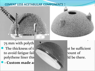 CEMENT LESS ACETABULAR COMPONENTS :
 Most cementless acetabular components are porous
coated over entire surface for bone in growth with
different methods of initial stabilization. Viz:
transacetabulum screws, pegs and spikes.
Most systems have outer diameter of metal shell of 40-
75 mm with polythene inner liner.
 The thickness of the metal backing must be sufficient
to avoid fatigue failure and also good amount of
polythene liner thickness (> 5mm) should be there.
- Custom made acetabular cups
 