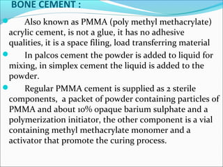 BONE CEMENT :
 Also known as PMMA (poly methyl methacrylate)
acrylic cement, is not a glue, it has no adhesive
qualities, it is a space filing, load transferring material
 In palcos cement the powder is added to liquid for
mixing, in simplex cement the liquid is added to the
powder.
 Regular PMMA cement is supplied as 2 sterile
components, a packet of powder containing particles of
PMMA and about 10% opaque barium sulphate and a
polymerization initiator, the other component is a vial
containing methyl methacrylate monomer and a
activator that promote the curing process.
 