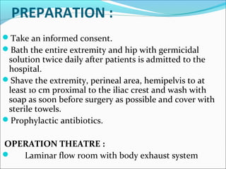 PREPARATION :
Take an informed consent.
Bath the entire extremity and hip with germicidal
solution twice daily after patients is admitted to the
hospital.
Shave the extremity, perineal area, hemipelvis to at
least 10 cm proximal to the iliac crest and wash with
soap as soon before surgery as possible and cover with
sterile towels.
Prophylactic antibiotics.
OPERATION THEATRE :
 Laminar flow room with body exhaust system
 