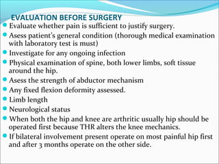 EVALUATION BEFORE SURGERY
Evaluate whether pain is sufficient to justify surgery.
Asess patient’s general condition (thorough medical examination
with laboratory test is must)
Investigate for any ongoing infection
Physical examination of spine, both lower limbs, soft tissue
around the hip.
Asess the strength of abductor mechanism
Any fixed flexion deformity assessed.
Limb length
Neurological status
When both the hip and knee are arthritic usually hip should be
operated first because THR alters the knee mechanics.
If bilateral involvement present operate on most painful hip first
and after 3 months operate on the other side.
 