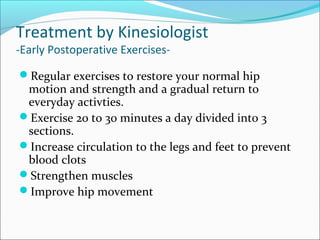 Treatment by Kinesiologist
-Early Postoperative Exercises-
Regular exercises to restore your normal hip
motion and strength and a gradual return to
everyday activties.
Exercise 20 to 30 minutes a day divided into 3
sections.
Increase circulation to the legs and feet to prevent
blood clots
Strengthen muscles
Improve hip movement
 