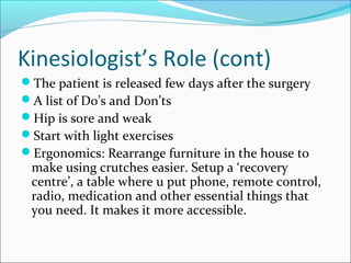 Kinesiologist’s Role (cont)
The patient is released few days after the surgery
A list of Do’s and Don’ts
Hip is sore and weak
Start with light exercises
Ergonomics: Rearrange furniture in the house to
make using crutches easier. Setup a ‘recovery
centre’, a table where u put phone, remote control,
radio, medication and other essential things that
you need. It makes it more accessible.
 