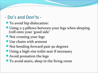 - Do’s and Don’ts -
To avoid hip dislocation:
Using 2-3 pillows between your legs when sleeping
(roll onto your ‘good side’
Not crossing your legs
Use chairs with armrest
Not bending forward past 90 degrees
Using a high-rise toilet seat if necessary
Avoid pronation the legs
To avoid stairs, sleep in the living room
 