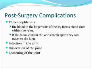 Post-Surgery Complications
Thrombophlebitis
the blood in the large veins of the leg forms blood clots
within the veins.
If the blood clots in the veins break apart they can
travel to the lung.
Infection in the joint
Dislocation of the joint
Loosening of the joint
 