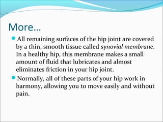 More…
All remaining surfaces of the hip joint are covered
by a thin, smooth tissue called synovial membrane.
In a healthy hip, this membrane makes a small
amount of fluid that lubricates and almost
eliminates friction in your hip joint.
Normally, all of these parts of your hip work in
harmony, allowing you to move easily and without
pain.
 