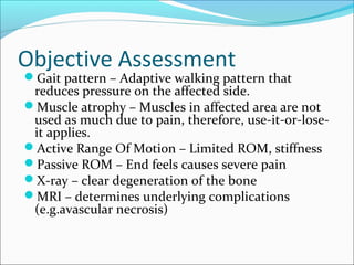 Objective Assessment
Gait pattern – Adaptive walking pattern that
reduces pressure on the affected side.
Muscle atrophy – Muscles in affected area are not
used as much due to pain, therefore, use-it-or-lose-
it applies.
Active Range Of Motion – Limited ROM, stiffness
Passive ROM – End feels causes severe pain
X-ray – clear degeneration of the bone
MRI – determines underlying complications
(e.g.avascular necrosis)
 