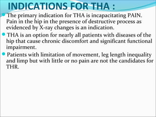 INDICATIONS FOR THA :
The primary indication for THA is incapacitating PAIN.
Pain in the hip in the presence of destructive process as
evidenced by X-ray changes is an indication.
THA is an option for nearly all patients with diseases of the
hip that cause chronic discomfort and significant functional
impairment.
Patients with limitation of movement, leg length inequality
and limp but with little or no pain are not the candidates for
THR.
 