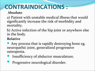 CONTRAINDICATIONS :
Absolute
a) Patient with unstable medical illness that would
significantly increase the risk of morbidity and
mortality.
b) Active infection of the hip joint or anywhere else
in the body.
Relative
 Any process that is rapidly destroying bone eg.
neuropathic joint, generalized progressive
osteopenia.
 Insufficiency of abductor musculature.
 Progressive neurological disorder.
 
