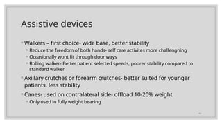 10
Assistive devices
◦ Walkers – first choice- wide base, better stability
◦ Reduce the freedom of both hands- self care activites more challengning
◦ Occasionally wont fit through door ways
◦ Rolling walker- Better patient selected speeds, poorer stability compared to
standard walker
◦ Axillary crutches or forearm crutches- better suited for younger
patients, less stability
◦ Canes- used on contralateral side- offload 10-20% weight
◦ Only used in fully weight bearing
 