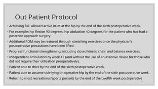 13
Out Patient Protocol
◦ Achieving full, allowed active ROM at the hip by the end of the sixth postoperative week.
◦ For example: hip flexion 90 degrees, hip abduction 40 degrees for the patient who has had a
posterior approach surgery
◦ Additional ROM may be restored through stretching exercises once the physician’s
postoperative precautions have been lifted.
◦ Progress functional strengthening; including closed kinetic chain and balance exercises.
◦ Independent ambulation by week 12 (and without the use of an assistive device for those who
did not require their utilization preoperatively).
◦ Patient able to drive by the end of the sixth postoperative week.
◦ Patient able to assume side-lying on operative hip by the end of the sixth postoperative week.
◦ Return to most recreational/sports pursuits by the end of the twelfth week postoperative
 