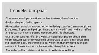 16
Trendelenburg Gait
◦ Concentrate on hip abduction exercises to strengthen abductors.
• Evaluate leg-length discrepancy.
• Have patient stand on involved leg while flexing opposite (uninvolved) knee
30 degrees. If opposite hip drops, have patient try to lift and hold in an effort
to re-educate and work gluteus medius muscle (hip abductor).
• Walk stance weight shifts: In a walk stance position patient should shift
weight forward over the involved hip until unable to control hip/pelvic drop
and then shift back, progressing to full weight shift and weightbearing on
involved limb over time as the hip abductor strength improves.
• Manual or pulley resistance at the pelvis with lateral walking.
 