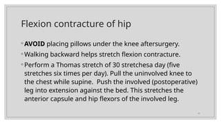 17
Flexion contracture of hip
◦ AVOID placing pillows under the knee aftersurgery.
◦ Walking backward helps stretch flexion contracture.
◦ Perform a Thomas stretch of 30 stretchesa day (five
stretches six times per day). Pull the uninvolved knee to
the chest while supine. Push the involved (postoperative)
leg into extension against the bed. This stretches the
anterior capsule and hip flexors of the involved leg.
 