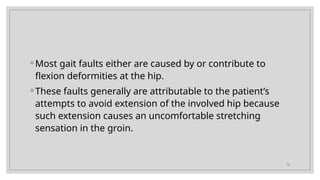 19
◦ Most gait faults either are caused by or contribute to
flexion deformities at the hip.
◦ These faults generally are attributable to the patient’s
attempts to avoid extension of the involved hip because
such extension causes an uncomfortable stretching
sensation in the groin.
 