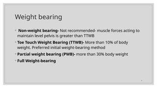 9
Weight bearing
◦ Non-weight bearing- Not recommended- muscle forces acting to
maintain level pelvis is greater than TTWB
◦ Toe Touch Weight Bearing (TTWB)- More than 10% of body
weight. Preferred initial weight-bearing method
◦ Partial weight bearing (PWB)- more than 30% body weight
◦ Full Weight-bearing
 