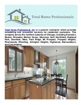 Total Home Professional, Inc is a general contractor which provides
remodeling and renovation services for residential customers. This
company serves the northern suburbs of Chicago, including Evanston,
Skokie, Winnetka, Morton Grove, Glenview, Golf, Northfield, Highland
Park, Deerfield, Niles, Park Ridge, Mt Prospect, Prospect Heights,
Riverwoods, Wheeling, Arlington Heights, Highwood, Bannockburn,
and Lincolnshire.
 